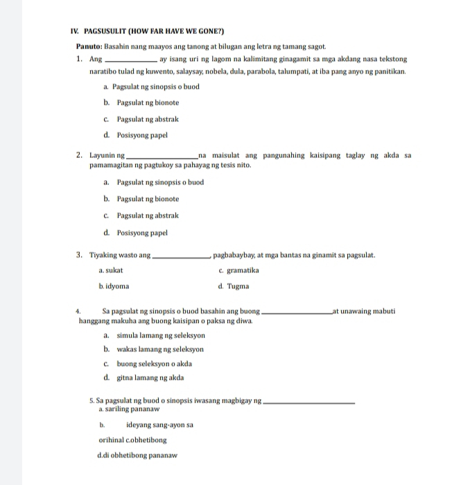 PAGSUSULIT (HOW FAR HAVE WE GONE?)
Panuto: Basahin nang maayos ang tanong at bilugan ang letra ng tamang sagot.
1. Ang _ay isang uri ng lagom na kalimitang ginagamit sa mga akdang nasa tekstong
naratibo tulad ng kuwento, salaysay, nobela, dula, parabola, talumpati, at iba pang anyo ng panitikan.
a. Pagsulat ng sinopsis o buod
b. Pagsulat ng bionote
C. Pagsulat ng abstrak
d. Posisyong papel
2. Layunin ng_ na maisulat ang pangunahing kaisipang taglay ng akda sa
pamamagitan ng pagtukoy sa pahayag ng tesis nito.
a. Pagsulat ng sinopsis o buod
b. Pagsulat ng bionote
C. Pagsulat ng abstrak
d. Posisyong papel
3. Tiyaking wasto ang _pagbabaybay, at mga bantas na ginamit sa pagsulat.
a. sukat c. gramatika
b. idyoma d. Tugma
4. Sa pagsulat ng sinopsis o buod basahin ang buong _at unawaing mabuti
hanggang makuha ang buong kaisipan o paksa ng diwa.
a. simula lamang ng seleksyon
b. wakas lamang ng seleksyon
C. buong seleksyon o akda
d. gitna lamang ng akda
5. Sa pagsulat ng buod o sinopsis iwasang magbigay ng_
a. sariling pananaw
b. ideyang sang-ayon sa
orihinal c.obhetibong
d.di obhetibong pananaw