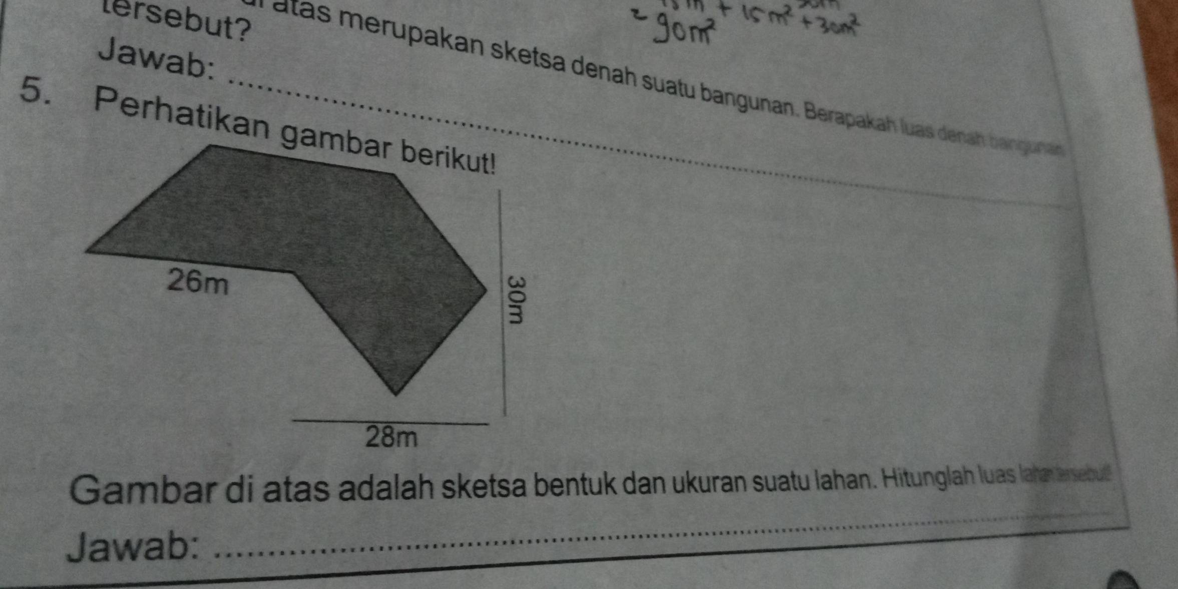 lersebut? 
Jawab: 
_ atas merupakan sketsa denah suatu bangunan. Berapakah luas denah bangunan 
5. Perhatikan gambar berikut! 
_ 
Gambar di atas adalah sketsa bentuk dan ukuran suatu lahan. Hitunglah luas laha arsebul 
Jawab: