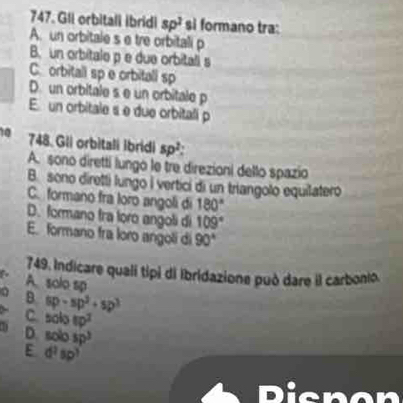 GIi orbitall ibridi sp^2 si formano tra:
A. un orbitale s e tre orbitali p
B. un orbitale p e due orbitali s
C orbitall sp e orbitali sp
D. un orbitale s e un orbitale p
E. un orbitale s e due orbitali p
10 748. Gli orbitali ibridi sp^2 :
A. sono diretti lungo le tre direzioni dello spazio
B. sono diretti lungo | vertici di un triangolo equilatero
C. formano fra loro angoli di 180°
D. formano tra loro angoti di 109°
E. formano fra loro angoli di 90°
749, Indicare quali tipi di ibridazione può dare il carbonio.
A. solo sp
B 6p-sp^2+sp^3
c solotp^2
D. solosp^3
E d^2sp^3
Dicnon