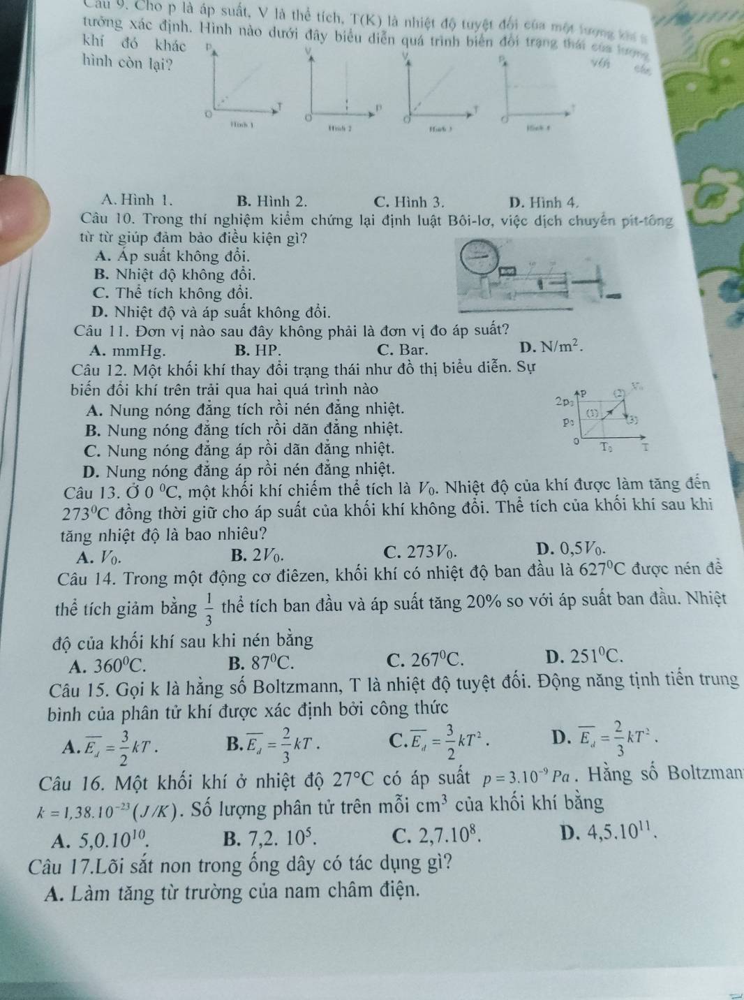 Cầu 9. Cho p là áp suất, V là thể tích, T(K) là nhiệt độ tuyệt đối của một lượng khí s
tưởng xác định. Hình nào dưới đây biểu diễn quá trình biển đổi trạng thái của lượng
khí đó khác D.
hình còn lại?
p
che
T
Hick 1 。
Hih 2 Hick t
A. Hình 1. B. Hình 2. C. Hình 3. D. Hình 4.
Câu 10. Trong thí nghiệm kiểm chứng lại định luật Bôi-lơ, việc dịch chuyển pit-tông
từ từ giúp đảm bảo điều kiện gì?
A. Áp suất không đổi.
B. Nhiệt độ không đổi.
C. Thể tích không đổi.
D. Nhiệt độ và áp suất không đổi.
Câu 11. Đơn vị nào sau đây không phải là đơn vị đo áp suất?
A. mmHg. B. HP. C. Bar. D. N/m^2.
Câu 12. Một khối khí thay đổi trạng thái như đồ thị biểu diễn. Sự
biến đổi khí trên trải qua hai quá trình nào
2p (2) V
A. Nung nóng đẳng tích rồi nén đẳng nhiệt.
(1)
P:
B. Nung nóng đẳng tích rồi dãn đẳng nhiệt. (3)
。
C. Nung nóng đẳng áp rồi dãn đẳng nhiệt. T_0 T
D. Nung nóng đẳng áp rồi nén đẳng nhiệt.
Câu 13. 00°C , một khối khí chiếm thể tích là V. Nhiệt độ của khí được làm tăng đến
273°C đồng thời giữ cho áp suất của khối khí không đổi. Thể tích của khối khí sau khi
tăng nhiệt độ là bao nhiêu?
A. V_0. B. 2. C. 273. D. 0,5V.
Câu 14. Trong một động cơ điêzen, khối khí có nhiệt độ ban đầu là 627°C được nén đề
thể tích giảm bằng  1/3  thể tích ban đầu và áp suất tăng 20% so với áp suất ban đầu. Nhiệt
độ của khối khí sau khi nén bằng
A. 360°C. B. 87°C. C. 267°C. D. 251°C.
Câu 15. Gọi k là hằng số Boltzmann, T là nhiệt độ tuyệt đối. Động năng tịnh tiến trung
bình của phân tử khí được xác định bởi công thức
A. overline E_A= 3/2 kT. B. overline E_d= 2/3 kT. C overline E_d= 3/2 kT^2. D. overline E_d= 2/3 kT^2.
Câu 16. Một khối khí ở nhiệt độ 27°C có áp suất p=3.10^(-9)Pa Hằng số Boltzman
k=1,38.10^(-23)(J/K). Số lượng phân tử trên mỗi cm^3 của khối khí bằng
A. 5,0.10^(10). B. 7,2.10^5. C. 2,7.10^8. D. 4,5.10^(11).
Câu 17.Lõi sắt non trong ống dây có tác dụng gì?
A. Làm tăng từ trường của nam châm điện.