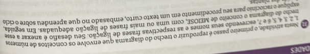 DADES 
Nesta atividade, o primeiro passo é reproduzir o trecho do diagrama que envolve os conceitos de números
2 3 é 5, é é 7, escrevendo seus nomes e as respectivas frases de ligação. Seu desafio é anexar a esse 
trecho do diagrama o conceito de MEIOSE, com uma ou mais frases de ligação adequadas. Em seguida 
explique o raciocínio para seu procedimento em um texto curto, embasado no que aprendeu sobre o ciclo