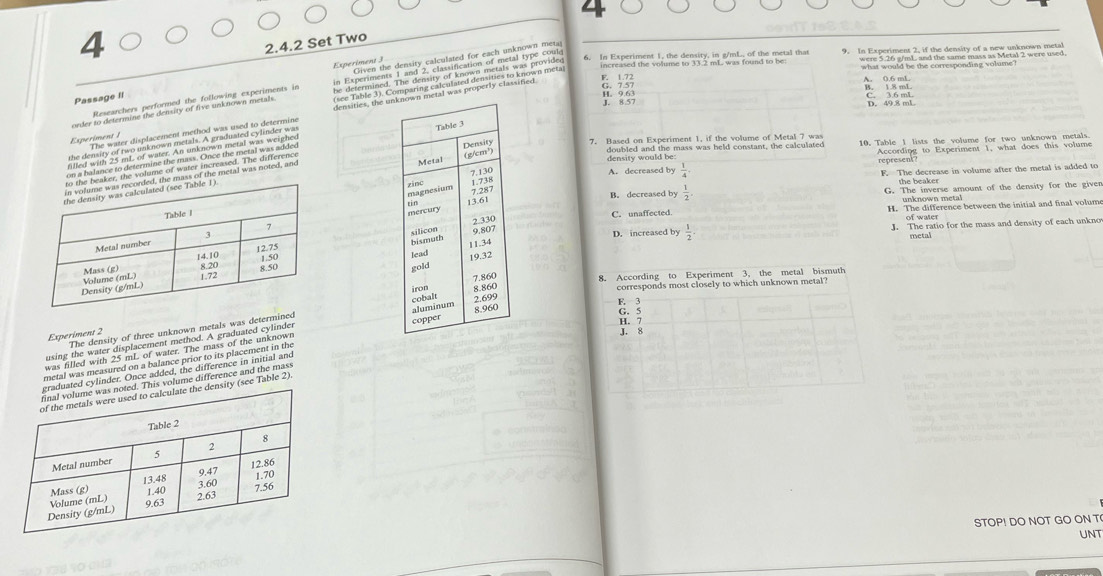 4
2. 4.2 Set Two 4
Experiment J
A. 0.6 mL
Passage II
J. 8.57 H 9.63 C. 3.6 mL D. 49.8 mL
crte fo acantion, portermed, d feración, e perimente ln
Experiment /
C
A. decreased by  1/4 . represent According to Experiment 1, what does this volume
density would be: 10. Table I lists the volume for two unknown metals.
F. The decrease in volume after the metal is added to
the beaker
B. decreased by  1/2  G. The inverse amount of the density for the giver
unknown metal
C. unaffected. H. The difference between the initial and final volum
of water
D. increased by J. The ratio for the mass and density of each unkno
metal

 1/2 . 

The density of three unknown metals was determin
Experiment 2
was filled with 25 ml. of water. The mass of the unknown 
using the water displacement method. A graduated cylinder
metal was measured on a balance prior to its placement in the 
ed cylinder. Once added, the difference in initial and
s volume difference and the mass
(see Table 2).
STOP! DO NOT GO ON T
UNT