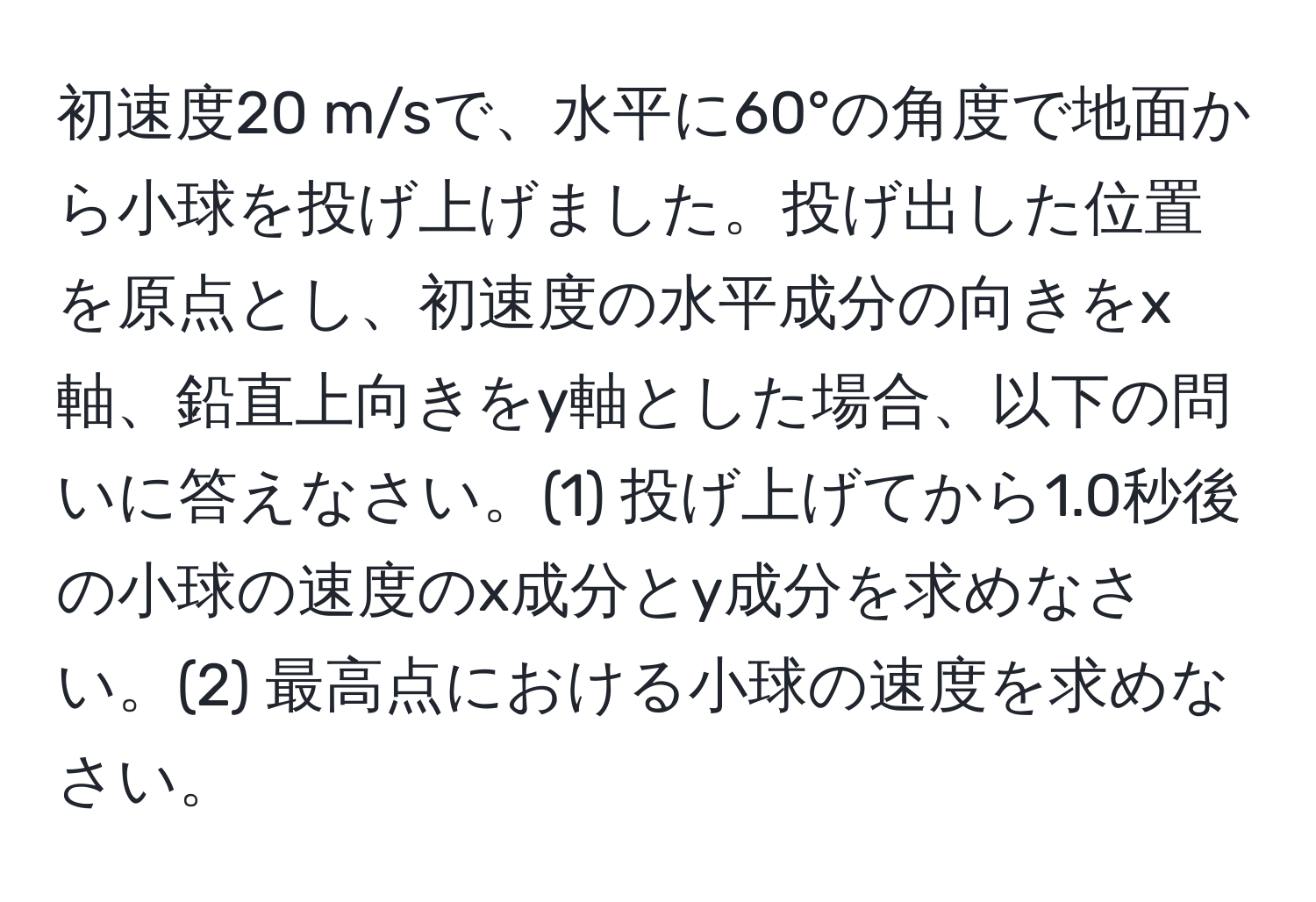 初速度20 m/sで、水平に60°の角度で地面から小球を投げ上げました。投げ出した位置を原点とし、初速度の水平成分の向きをx軸、鉛直上向きをy軸とした場合、以下の問いに答えなさい。(1) 投げ上げてから1.0秒後の小球の速度のx成分とy成分を求めなさい。(2) 最高点における小球の速度を求めなさい。