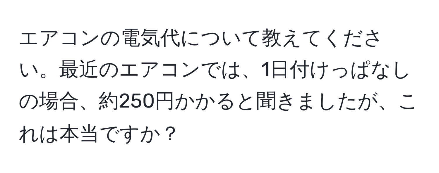 エアコンの電気代について教えてください。最近のエアコンでは、1日付けっぱなしの場合、約250円かかると聞きましたが、これは本当ですか？