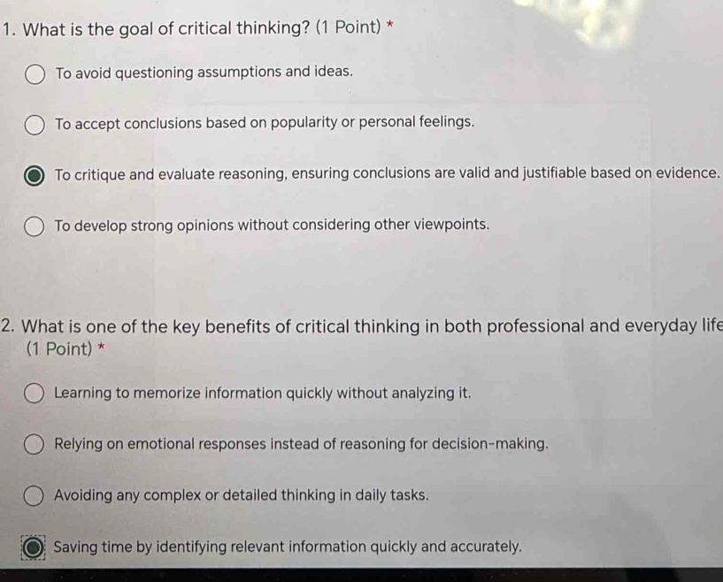 What is the goal of critical thinking? (1 Point) *
To avoid questioning assumptions and ideas.
To accept conclusions based on popularity or personal feelings.
To critique and evaluate reasoning, ensuring conclusions are valid and justifiable based on evidence.
To develop strong opinions without considering other viewpoints.
2. What is one of the key benefits of critical thinking in both professional and everyday life
(1 Point) *
Learning to memorize information quickly without analyzing it.
Relying on emotional responses instead of reasoning for decision-making.
Avoiding any complex or detailed thinking in daily tasks.
Saving time by identifying relevant information quickly and accurately.