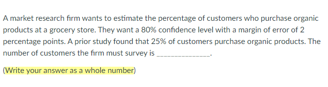 A market research frm wants to estimate the percentage of customers who purchase organic 
products at a grocery store. They want a 80% confdence level with a margin of error of 2
percentage points. A prior study found that 25% of customers purchase organic products. The 
number of customers the firm must survey is_ 
. 
(Write your answer as a whole number)