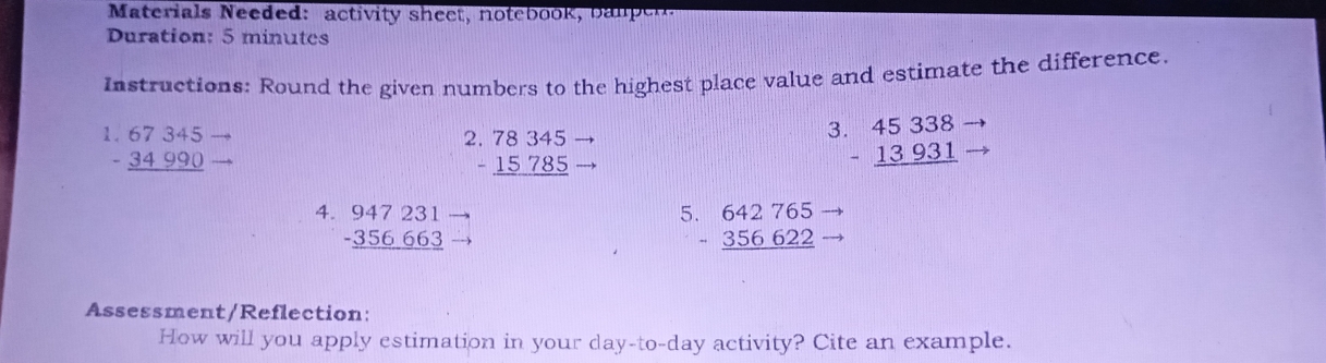 aterials Needed: activity sheet, notebook, b a n e r 
Duration: 5 minutes
Instructions: Round the given numbers to the highest place value and estimate the difference.
beginarrayr 67345 -34990 hline endarray
beginarrayr .78345 -15785 hline endarray
3 beginarrayr 45338 -13931 hline endarray
5 
4. beginarrayr 947231 -356663 hline endarray beginarrayr 642765 -356622 hline endarray
Assessment/Reflection: 
How will you apply estimation in your day -to-day activity? Cite an example.