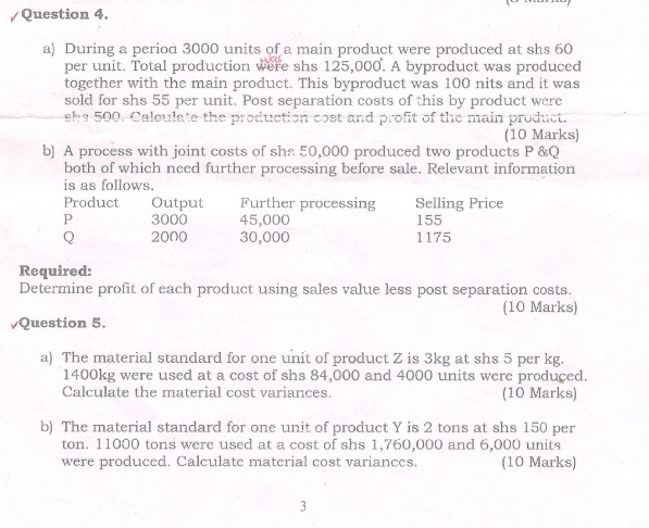 During a period 3000 units of a main product were produced at shs 60
per unit. Total production were shs 125,000. A byproduct was produced 
together with the main product. This byproduct was 100 nits and it was 
sold for shs 55 per unit. Post separation costs of this by product were
shs 500. Caleulate the production cost and profit of the main product. 
(10 Marks) 
b) A process with joint costs of shs 50,000 produced two products P &Q
both of which need further processing before sale. Relevant information 
is as follows. 
Product Output Further processing Selling Price
P 3000 45,000 155
Q 2000 30,000 1175
Required: 
Determine profit of each product using sales value less post separation costs. 
(10 Marks) 
Question 5. 
a) The material standard for one unit of product Z is 3kg at shs 5 per kg.
1400kg were used at a cost of shs 84,000 and 4000 units were produced. 
Calculate the material cost variances. (10 Marks) 
b) The material standard for one unit of product Y is 2 tons at shs 150 per
ton. 11000 tons were used at a cost of shs 1,760,000 and 6,000 units 
were produced. Calculate material cost variances. (10 Marks) 
3