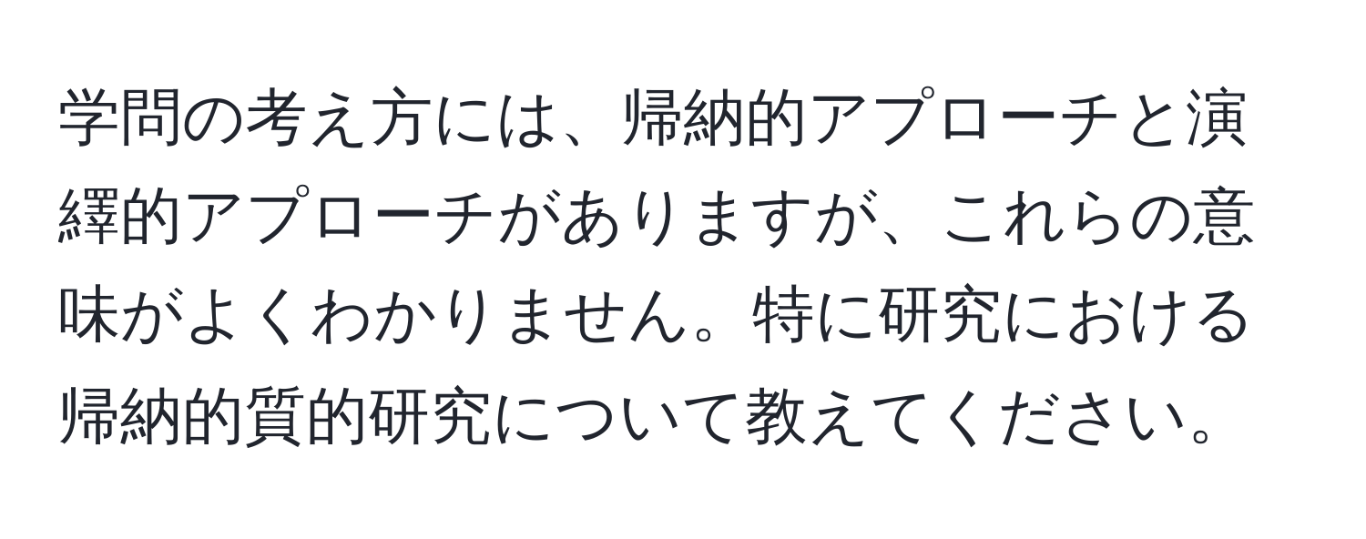 学問の考え方には、帰納的アプローチと演繹的アプローチがありますが、これらの意味がよくわかりません。特に研究における帰納的質的研究について教えてください。