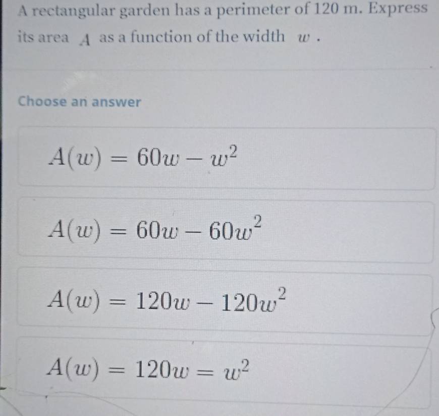 A rectangular garden has a perimeter of 120 m. Express
its area A as a function of the width w.
Choose an answer
A(w)=60w-w^2
A(w)=60w-60w^2
A(w)=120w-120w^2
A(w)=120w=w^2