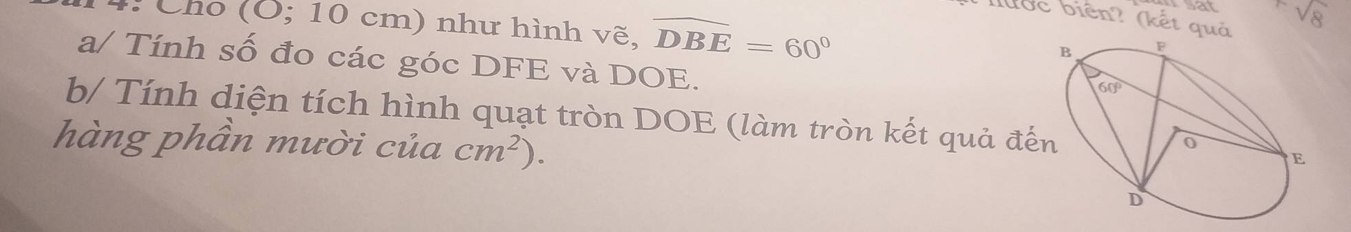 lưốc biên? (kết quả
4: Cho (O; 10 cm) như hình vẽ, widehat DBE=60°
sqrt(8)
a/ Tính số đo các góc DFE và DOE.
b/ Tính diện tích hình quạt tròn DOE (làm tròn kết quả đế
hàng phần mười của cm^2).