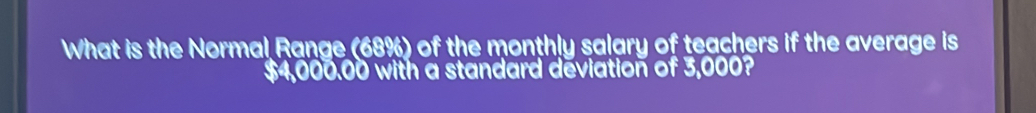 What is the Normal Range (68%) of the monthly salary of teachers if the average is
$4,000.00 with a standard deviation of 3,000?