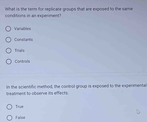 What is the term for replicate groups that are exposed to the same
conditions in an experiment?
Variables
Constants
Trials
Controls
In the scientific method, the control group is exposed to the experimental
treatment to observe its effects.
True
False