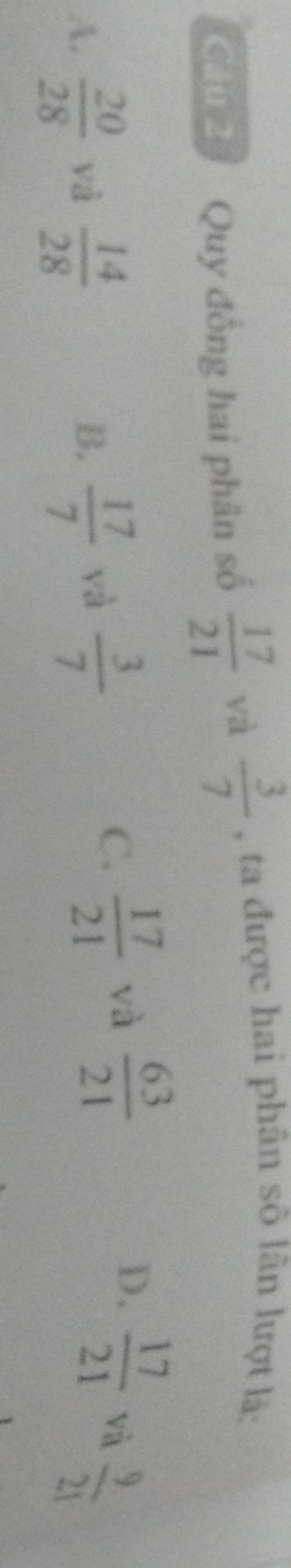 Quy đồng hai phân số  17/21  và  3/7  , ta được hai phân số lân lượt là:
D.
C.  17/21  và  63/21   17/21 
A.  20/28  và  14/28   17/7  và  3/7  và  9/21 
B.