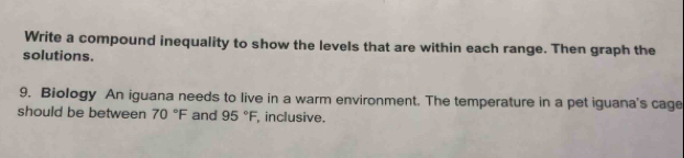 Write a compound inequality to show the levels that are within each range. Then graph the 
solutions. 
9. Biology An iguana needs to live in a warm environment. The temperature in a pet iguana's cage 
should be between 70°F and 95°F, inclusive.