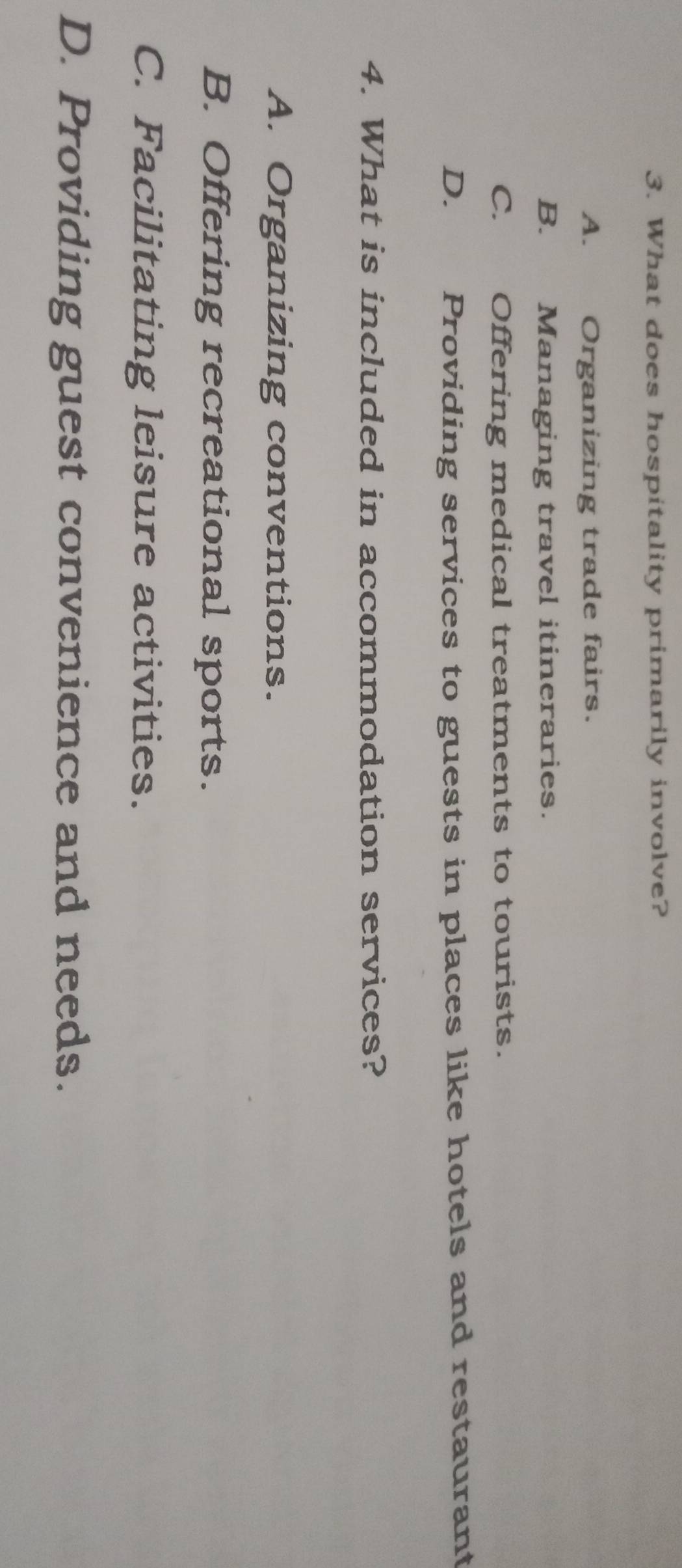 What does hospitality primarily involve?
A. Organizing trade fairs.
B. Managing travel itineraries.
C. Offering medical treatments to tourists.
D. Providing services to guests in places like hotels and restaurant
4. What is included in accommodation services?
A. Organizing conventions.
B. Offering recreational sports.
C. Facilitating leisure activities.
D. Providing guest convenience and needs.