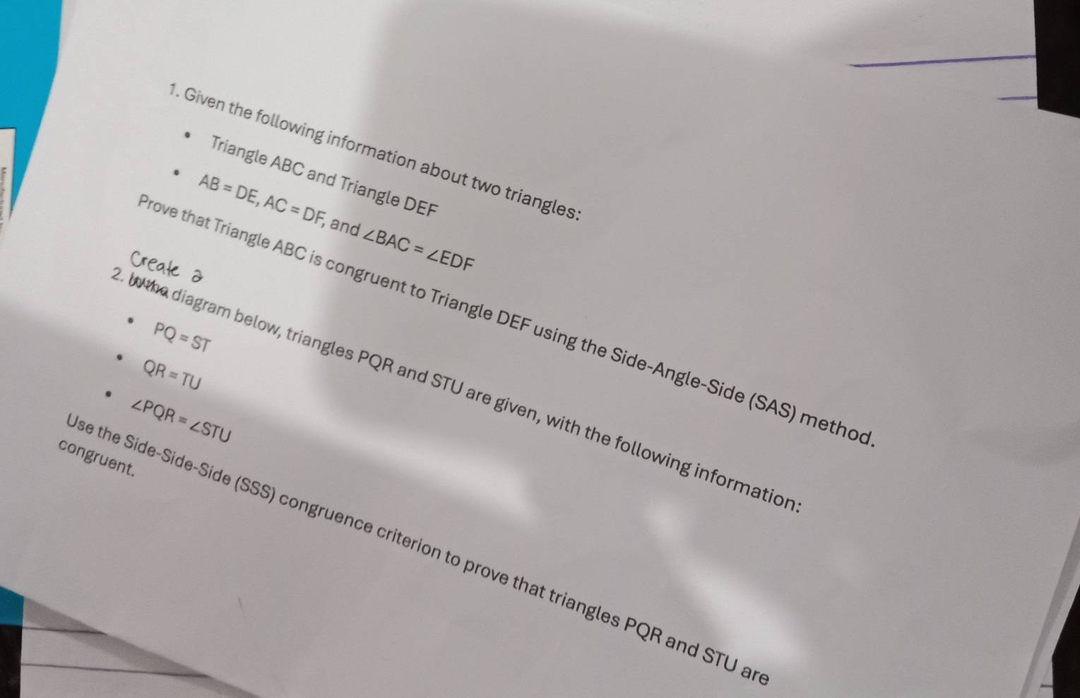 Given the following information about two triangles 
Triangle ABC and Triangle DEF
AB=DE, AC=DF , and ∠ BAC=∠ EDF
ove that Triangle ABC is congruent to Triangle DEF using the Side-Angle-Side (SAS) metho
PQ=ST
QR=TU
l the diagram below, triangles PQR and STU are given, with the following informatio
∠ PQR=∠ STU
congruent. 
se the Side-Side-Side (SSS) congruence criterion to prove that triangles PQR and STU a