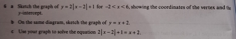 a Sketch the graph of y=2|x-2|+1 for -2 , showing the coordinates of the vertex and th 
y-intercept. 
On the same diagram, sketch the graph of y=x+2. 
c Use your graph to solve the equation 2|x-2|+1=x+2.