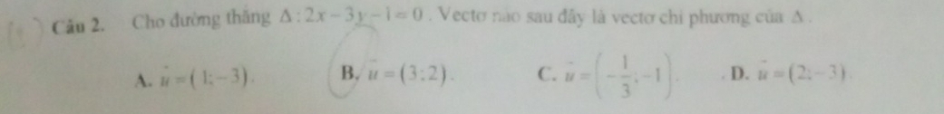 Cho đường thăng △ :2x-3y-1=0. Vecto não sau đây là vecto chi phương của Δ.
A. u=(1;-3). B. u=(3:2). C. vector u=(- 1/3 ;-1). D. vector u=(2;-3)