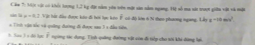 Cầu 7: Một vật có khấi lượng 1,2 kg đặt năm yên tên mặt sin nằm ngang. Hệ số ma sắt trượt giữa vật và mặt 
sān lí mu =0.2 Vật bất đầu được kếo đi bởi lục kỏo overline F có độ lớn 6 N theo phương ngang. Liyg=g=10m/s^2. 
a Tinh vận tốc và quống đường đi được sau 3 s đầu tiên. 
b Sa 3s đó lực overline F ngừng tác dụng. Tính quảng đường vật còn đi tiếp cho tới khi dừng lại.