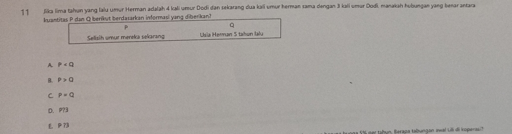 Jika lima tahun yang Ialu umur Herman adalah 4 kali umur Dodi dan sekarang dua kali umur herman sama dengan 3 kali umur Dodi, manakah hubungan yang benar antara
kuantitas P dan Q berikut berdasarkan informasi yang diberikan?
P
Q
Selisih umur mereka sekarang Usia Herman 5 tahun lalu
A P
B. P>Q
C. P=Q
D. P? 3
E. P ? 3
n 5% per tahun. Berapa tabungan awal Lili di koperasi?