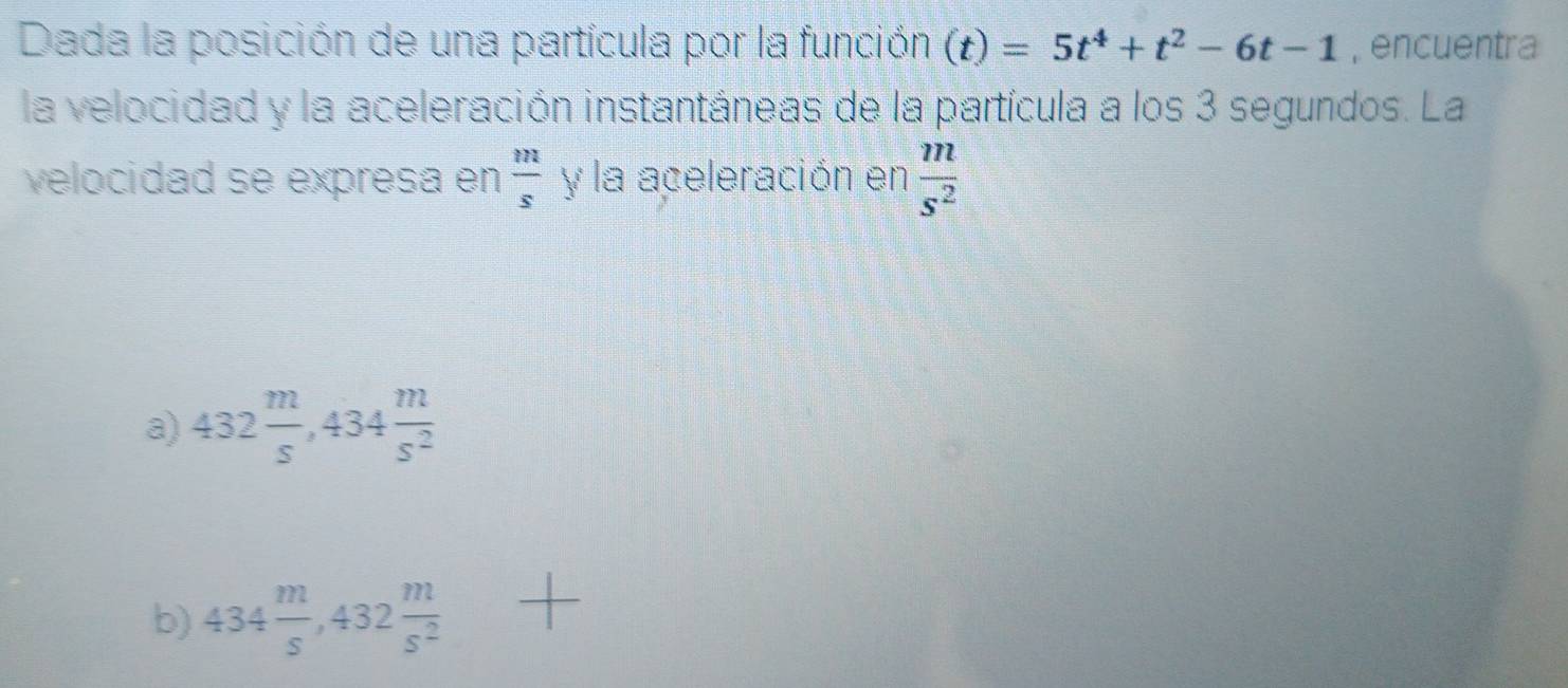 Dada la posición de una partícula por la función (t)=5t^4+t^2-6t-1 , encuentra
la velocidad y la aceleración instantáneas de la partícula a los 3 segundos. La
velocidad se expresa en  m/s  y la aceleración en  m/s^2 
a) 432 m/s , 434 m/s^2 
b) 434 m/s , 432 m/s^2 +