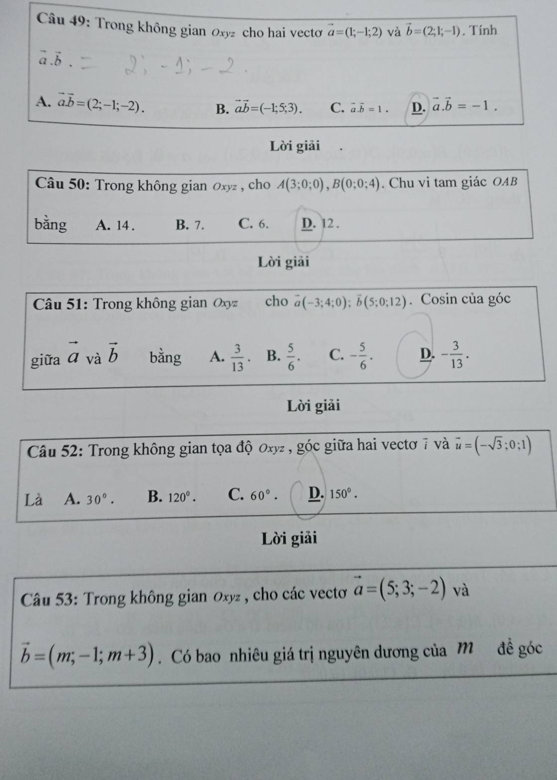 Trong không gian Oxyz cho hai vectơ vector a=(1;-1;2) và vector b=(2;1;-1). Tính
vector a.vector b.
A. vector a.vector b=(2;-1;-2). vector ab=(-1;5;3). C. vector a.vector b=1. D. vector a.vector b=-1.
B.
Lời giải
Câu 50: Trong không gian Oxyz , cho A(3;0;0), B(0;0;4). Chu vi tam giác OAB
bằng A. 14. B. 7. C. 6. D. 12.
Lời giải
Câu 51: Trong không gian Oxyz cho vector a(-3;4;0); vector b(5;0;12). Cosin của góc
giữa vector a và vector b bằng A.  3/13  B.  5/6 . C. - 5/6 . D. - 3/13 . 
Lời giải
Câu 52: Trong không gian tọa độ 0xyz , góc giữa hai vectơ 7 và vector u=(-sqrt(3);0;1)
Là A. 30°. B. 120°. C. 60°. D. 150°. 
Lời giải
Câu 53: Trong không gian 0xyz , cho các vecto vector a=(5;3;-2) và
vector b=(m,-1;m+3). Có bao nhiêu giá trị nguyên dương của M đề góc