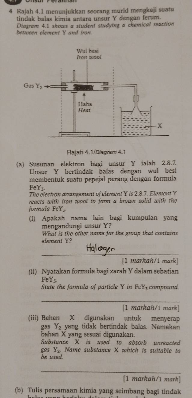 Rajah 4.1 menunjukkan seorang murid mengkaji suatu
tindak balas kimia antara unsur Y dengan ferum.
Diagram 4.1 shows a student studying a chemical reaction
between element Y and iron.
Rajah 4.1/Diagram 4.1
(a) Susunan elektron bagi unsur Y ialah 2.8.7.
Unsur Y bertindak balas dengan wul besi
membentuk suatu pepejal perang dengan formula
Fe Y_3.
The electron arrangement of element Y is 2.8.7. Element Y
reacts with iron wool to form a brown solid with the
formula FeY
(i) Apakah nama lain bagi kumpulan yang
mengandungi unsur Y?
What is the other name for the group that contains
element Y?
_
[1 markah/1 mark]
(ii) Nyatakan formula bagi zarah Y dalam sebatian
FeY3.
State the formula of particle Y in Fe Y_3 compound
_
[1 markah/1 mark]
(iii) Bahan X digunakan untuk menyerap
gas Y_2 yang tidak bertindak balas. Namakan
bahan X yang sesuai digunakan.
Substance X is used to absorb unreacted
gas Y_2.. Name substance X which is suitable to
be used.
_
[1 markah/1 mark]
(b) Tulis persamaan kimia yang seimbang bagi tindak