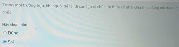 Trong mọi trường hợp, khi người để lại di sản lập di chúc thì thừa kế phải chia theo đúng nội dung đi
chúc.
Hãy chọn một:
Đúng
Sai