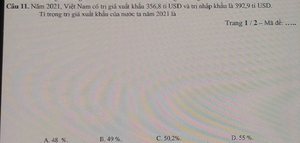 Năm 2021, Việt Nam có trị giá xuất khẩu 356, 8 tỉ USD và trị nhập khẩu là 392, 9 tỉ USD.
Ti trọng trị giá xuất khẩu của nước ta năm 2021 là
Trang 1 / 2 - Mã đề: .....
A. 48 %. B. 49 %. C. 50,2%. D. 55 %.