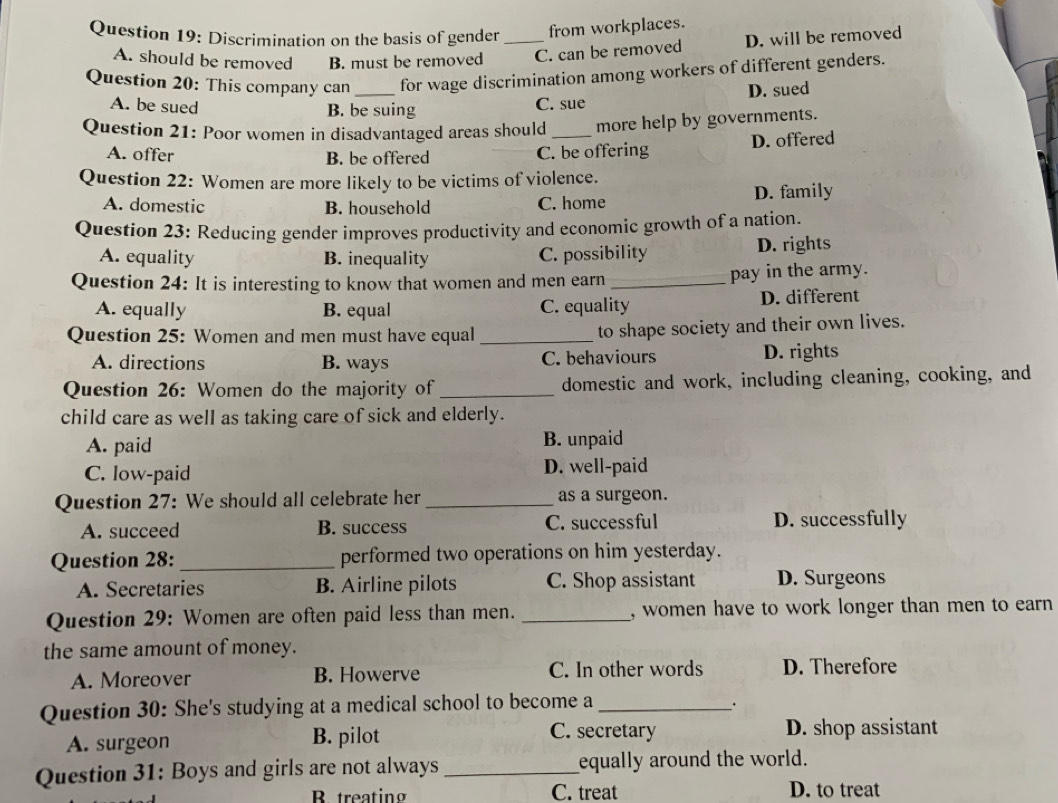 Discrimination on the basis of gender _from workplaces.
A. should be removed B. must be removed C. can be removed D. will be removed
Question 20: This company can_ for wage discrimination among workers of different genders.
A. be sued B. be suing
C. sue D. sued
Question 21: Poor women in disadvantaged areas should _more help by governments.
A. offer B. be offered C. be offering D. offered
Question 22: Women are more likely to be victims of violence.
A. domestic B. household C. home D. family
Question 23: Reducing gender improves productivity and economic growth of a nation.
A. equality B. inequality C. possibility D. rights
Question 24: It is interesting to know that women and men earn_
pay in the army.
A. equally B. equal C. equality D. different
Question 25: Women and men must have equal_
to shape society and their own lives.
A. directions B. ways C. behaviours D. rights
Question 26: Women do the majority of_ domestic and work, including cleaning, cooking, and
child care as well as taking care of sick and elderly.
A. paid B. unpaid
C. low-paid D. well-paid
Question 27: We should all celebrate her _as a surgeon.
A. succeed B. success C. successful D. successfully
Question 28: _performed two operations on him yesterday.
A. Secretaries B. Airline pilots C. Shop assistant D. Surgeons
Question 29: Women are often paid less than men. _, women have to work longer than men to earn 
the same amount of money.
A. Moreover B. Howerve C. In other words D. Therefore
Question 30: She's studying at a medical school to become a_
.
A. surgeon B. pilot
C. secretary D. shop assistant
Question 31: Boys and girls are not always _equally around the world.
B treating C. treat D. to treat