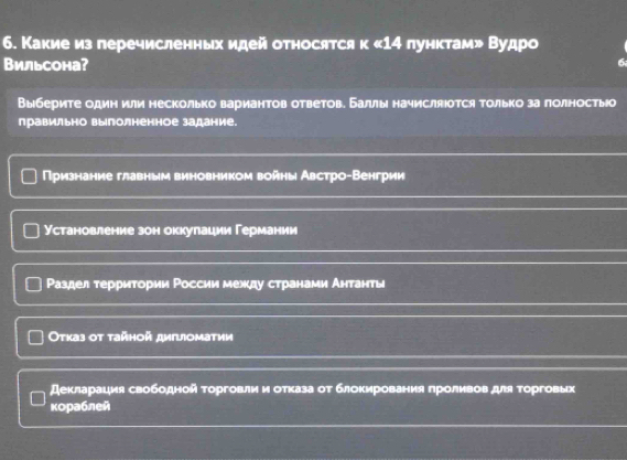 Какие из перечисленньх идей относятся к « 14 пунктам» Вудро
Вильсона?
6
Выберите один или несколько вариантов ответов. Баллы начисляюотся только за πолностьо
правильно выполненное задание.
Прризнание главным виновником войны Австро-Венгрии
Установление зон оккулации Германии
Раздел терриτории России между странами Антанτы
Οτказ οt τайнοй диiιιомаτии
декларация свободной τорговли и отказа от блокирования проливов для τорговых
κораблей