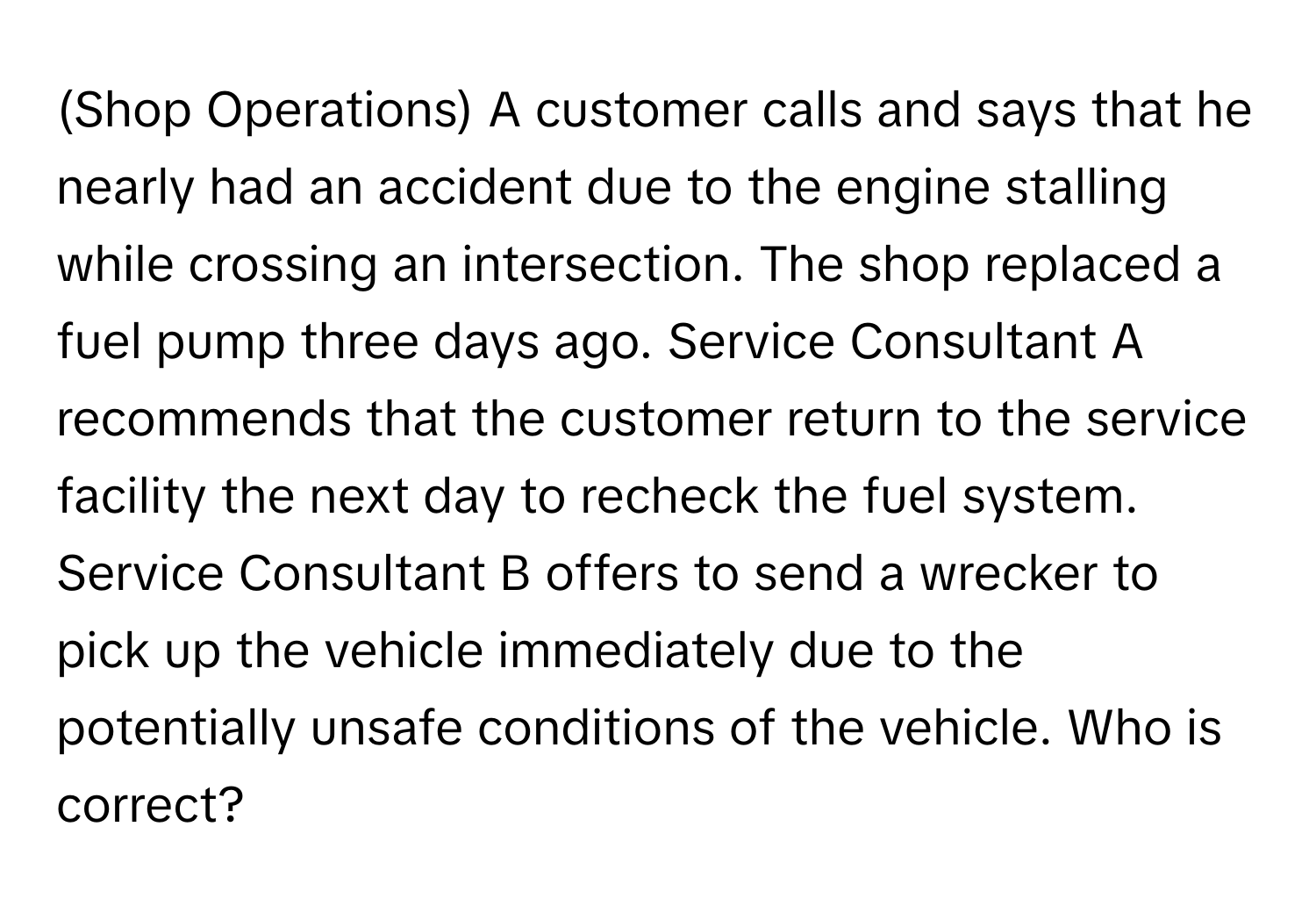 (Shop Operations) A customer calls and says that he nearly had an accident due to the engine stalling while crossing an intersection. The shop replaced a fuel pump three days ago. Service Consultant A recommends that the customer return to the service facility the next day to recheck the fuel system. Service Consultant B offers to send a wrecker to pick up the vehicle immediately due to the potentially unsafe conditions of the vehicle. Who is correct?