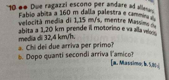 10 ●● Due ragazzi escono per andare ad allenars 
Fabio abita a 160 m dalla palestra e cammína alla 
velocità media di 1,15 m/s, mentre Massimo h 
abita a 1,20 km prende il motorino e va alla veloct 
media di 32,4 km/h. 
a. Chi dei due arriva per primo? 
b. Dopo quanti secondi arriva l’amico? 
[a. Massimo; b. 5,80