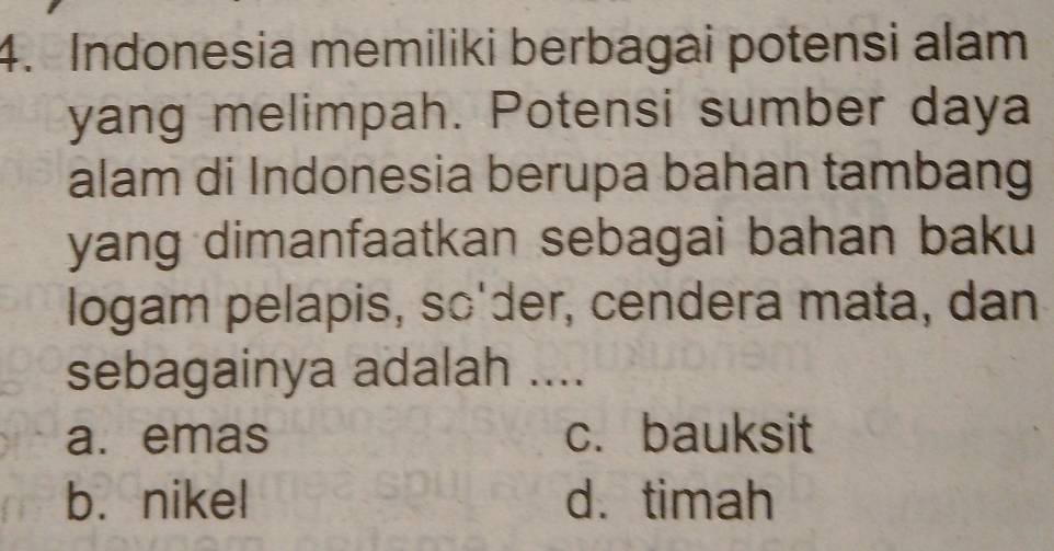 Indonesia memiliki berbagai potensi alam
yang melimpah. Potensi sumber daya
alam di Indonesia berupa bahan tambang
yang dimanfaatkan sebagai bahan baku
logam pelapis, sc'der, cendera mata, dan
sebagainya adalah ....
a. emas c. bauksit
b. nikel d. timah