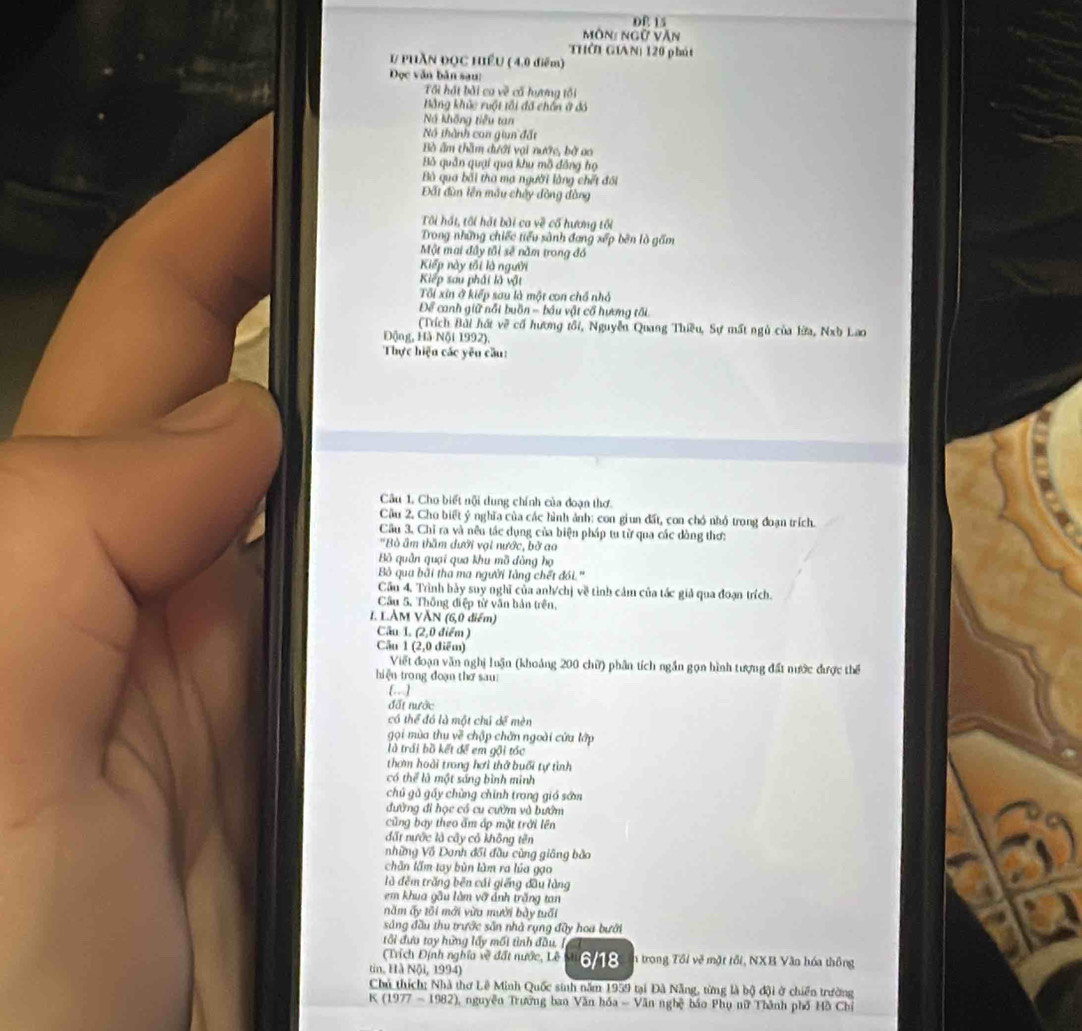 DE 15
Môn: ngữ Văn
THờI GIAN) 120 phát
# PHAN ĐQC HIềU ( 4.0 điểm)
Dọc văn bản sau:
Tối hát bài ca về cố hương tôi
Bằng khúc ruột tối đã chấn ở đó
N không tiểu tan
Nó thành can giun đất
Bò âm thầm đưới vai nước, bở ao
Bỏ quân quại qua khu mô đồng họ
Bà qua bối tha mạ người làng chết đối
Đất đùn lên mẫu chủy đòng đòng
Tôi hái, tôi hát bài ca về cố hương tối
Trong những chiếc tiểu sành đang xếp bên là gấm
Một mai đây tôi sẽ nằm trong đó
Kiếp này tối là người
Kiếp sau phái là vật
ối xin ở kiếp sau là một con chổ nhỏ
Để canh giữ nổi buồn - bầu vật cổ hương tối
(Trích Bài hát về cổ hương tối, Nguyễn Quang Thiều, Sự mất ngù của lừa, Nxb Lao
Động, Hà Nội 1992).
Thực hiện các yêu cầu:
Câu 1. Cho biết nội dung chính của đoạn thơ.
Cầu 2. Cho biết ý nghĩa của các hình ảnh: con giun đất, con chó nhỏ trong đoạn trích.
Câu 3. Chỉ ra và nêu tác dụng của biện pháp tu từ qua các dòng thơ:
'Bò âm thầm dưới vại nước, bở ao
Bồ quân quại qua khu mồ đòng họ
Bộ qua bãi tha ma người Tằng chết đói.'
Cầu 4. Trình bày suy nghĩ của anh/chị về tình cảm của tác giả qua đoạn trích.
Cầu 5. Thông điệp từ văn bản trên,
I. L.ÀM VĂN (6,0 điểm)
Câu 1. (2,0 điểm )
Cầu 1 (2,0 điểm)
Viết đoạn văn nghị luận (khoảng 200 chữ) phân tích ngắn gọn hình tượng đất nước được thể
hiện trong đoạn thơ sau
.. ]
đất nước
có thể đó là một chú dề mèn
gọi mùa thu về chập chăn ngoài cứa lớp
là trái bồ kết để em gội tóc
thơm hoài trong hơi thở buổi tự tình
có thể là một sáng bình minh
chủ gủ gấy chùng chính trong giá sớn
đường đi học có cu cườm và bướm
Cũng bay theo ấm áp mặt trời lên
đất nước là cây cỏ không tên
những Vô Danh đối đầu cùng giâng bào
chần lầm tay bùn lùm ra lúa gạo
là đêm trăng bên cái giếng đầu làng
em khua gầu làm vỡ ảnh trăng tan
năm ấy tôi mới vừa mười bày tuổi
sng đầu thu trước sẵn nhà rụng đây hoa bưới
tối đưa tay hững lấy mối tình đầu. /
Trích Định nghĩa về đất nước, Lê
tin, Hà Nội, 1994) 6/18 n trong Tổi về mặt tối, NXB Văn hóa thông
Chủ thích: Nhà thơ Lê Minh Quốc sinh năm 1959 tại Đà Nẵng, từng là bộ đội ở chiến trường
K (1977 - 1982), nguyễn Trường ban Văn hóa - Văn nghệ báo Phụ nữ Thành phố Hồ Chỉ