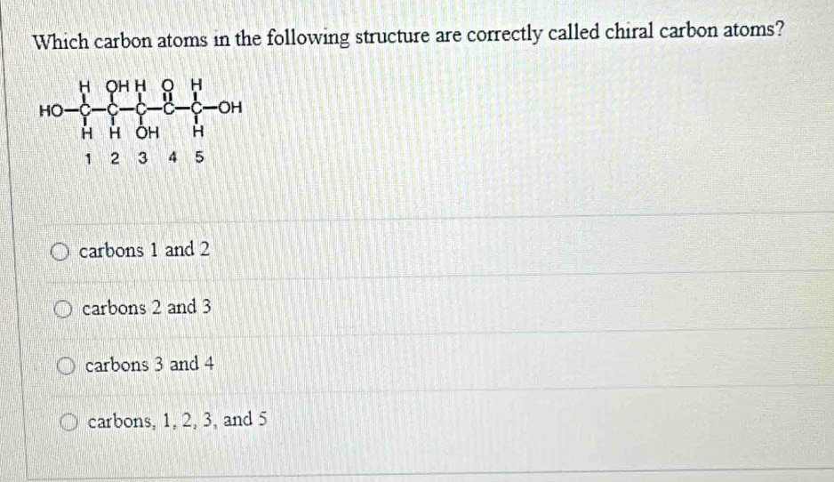 Which carbon atoms in the following structure are correctly called chiral carbon atoms?
carbons 1 and 2
carbons 2 and 3
carbons 3 and 4
carbons, 1, 2, 3, and 5