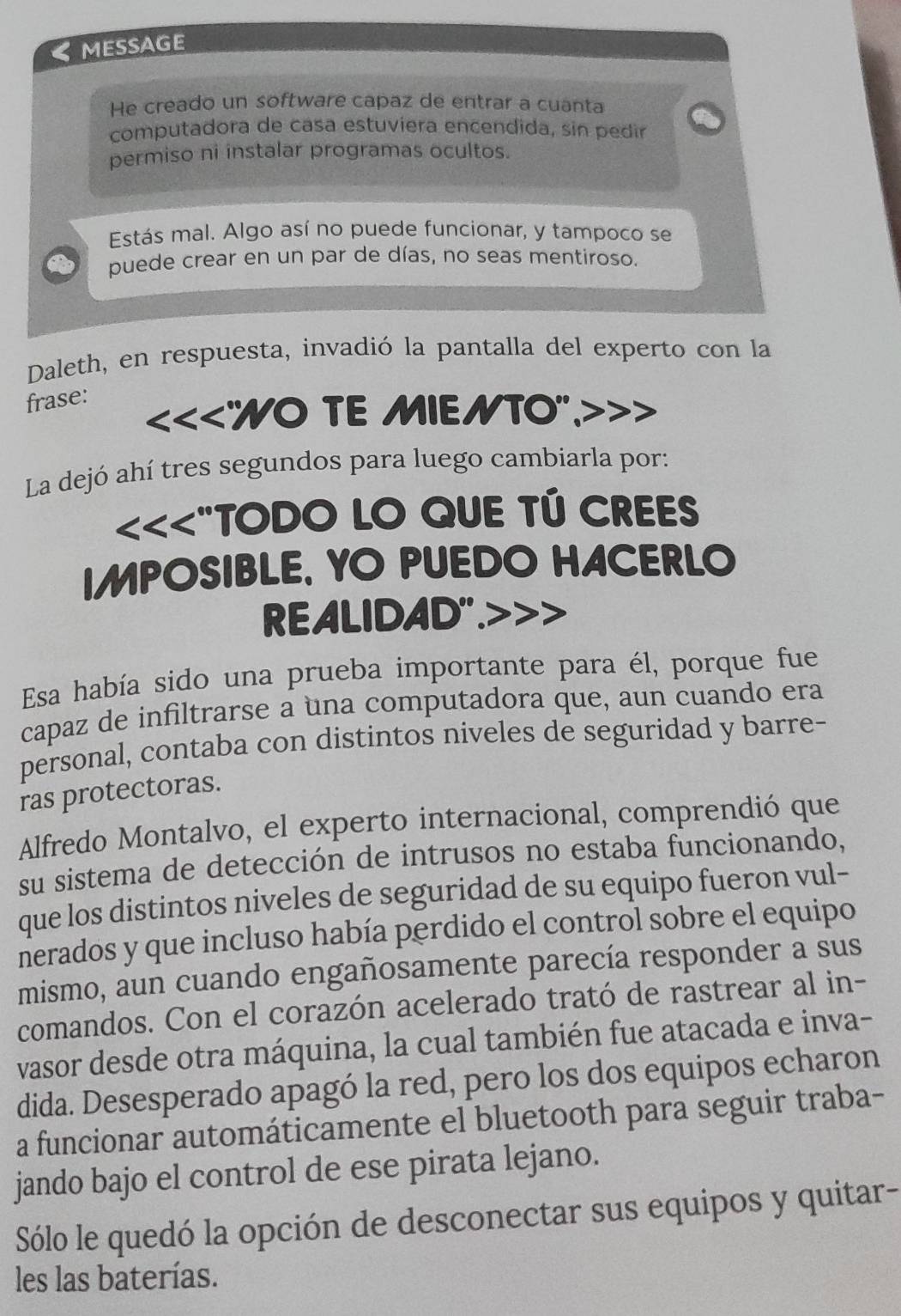 MESSAGE 
He creado un software capaz de entrar a cuanta 
computadora de casa estuviera encendida, sin pedir 
permiso ni instalar programas ocultos. 
Estás mal. Algo así no puede funcionar, y tampoco se 
puede crear en un par de días, no seas mentiroso. 
Daleth, en respuesta, invadió la pantalla del experto con la 
frase: 
<<<"WO TE MIENTO". 
La dejó ahí tres segundos para luego cambiarla por: 
<<<"TODO LO QUE TÚ CREES 
IMPOSIBLE, YO PUEDO HACERLO 
REALIDAD".>>> 
Esa había sido una prueba importante para él, porque fue 
capaz de infiltrarse a una computadora que, aun cuando era 
personal, contaba con distintos niveles de seguridad y barre- 
ras protectoras. 
Alfredo Montalvo, el experto internacional, comprendió que 
su sistema de detección de intrusos no estaba funcionando, 
que los distintos niveles de seguridad de su equipo fueron vul- 
nerados y que incluso había perdido el control sobre el equipo 
mismo, aun cuando engañosamente parecía responder a sus 
comandos. Con el corazón acelerado trató de rastrear al in- 
vasor desde otra máquina, la cual también fue atacada e inva- 
dida. Desesperado apagó la red, pero los dos equipos echaron 
a funcionar automáticamente el bluetooth para seguir traba- 
jando bajo el control de ese pirata lejano. 
Sólo le quedó la opción de desconectar sus equipos y quitar- 
les las baterías.