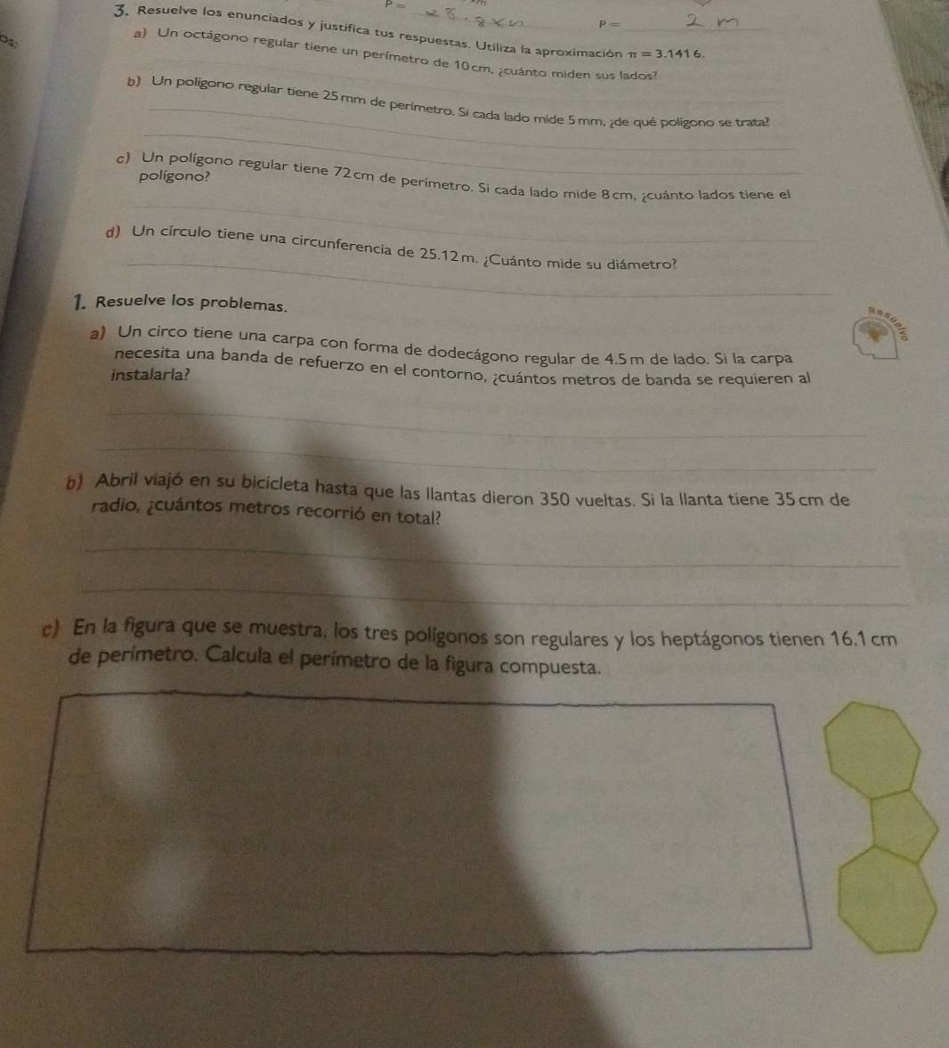 P=
P=
3. Resuelve los enunciados y justifica tus respuestas. Utiliza la aproximación_ π =3.1416. 
DS: 
_ 
a) Un octágono regular tiene un perimetro de 10cm, ¿cuánto miden sus lados? 
_ 
b) Un poligono regular tiene 25mm de perimetro. Si cada lado mide 5 mm, ¿de qué polígono se trata? 
polígono? 
_ 
c) Un polígono regular tiene 72cm de perímetro. Si cada lado mide 8cm, ¿cuánto lados tiene el 
_ 
d) Un círculo tiene una circunferencia de 25.12m. ¿Cuánto mide su diámetro? 
1. Resuelve los problemas. 
pesuer 
a) Un circo tiene una carpa con forma de dodecágono regular de 4.5m de lado. Si la carpa 
necesita una banda de refuerzo en el contorno, ¿cuántos metros de banda se requieren al 
instalarla? 
_ 
_ 
b) Abril viajó en su bicicleta hasta que las llantas dieron 350 vueltas. Si la llanta tiene 35cm de 
radio, ¿cuántos metros recorrió en total? 
_ 
_ 
c) En la figura que se muestra, los tres polígonos son regulares y los heptágonos tienen 16.1 cm
de perímetro. Calcula el perímetro de la figura compuesta. 
_