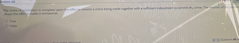 éstion 46
The crime of solicitation is complete upon the offer to commit a crime being made together with a sufficient inducement to commit the crime. The reaction of the persan
whom the offer is made is immaterial .
True
False
Question 46 o