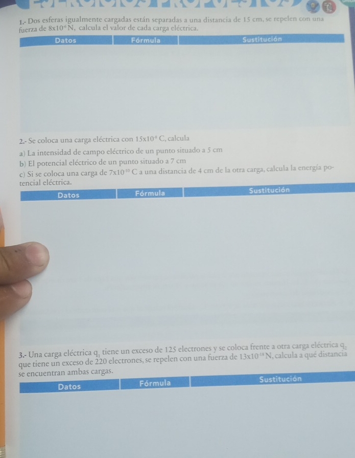 1.- Dos esferas igualmente cargadas están separadas a una distancia de 15 cm, se repelen con una 
a de 8* 10^(-6)N , calcula el valor de cada carga eléctrica. 
2.- Se coloca una carga eléctrica con 15* 10^(-8)C , calcula 
a) La intensidad de campo eléctrico de un punto situado a 5 cm
b) El potencial eléctrico de un punto situado a 7 cm
c) Si se coloca una carga de 7* 10^(-10)C a una distancia de 4 cm de la otra carga, calcula la energía po- 
tencial eléctrica. 
Datos Fórmula Sustitución 
3.- Una carga eléctrica q_1 tiene un exceso de 125 electrones y se coloca frente a otra carga eléctrica q. 
que tiene un exceso de 220 electrones, se repelen con una fuerza de 13* 10^(-13)N , calcula a qué distancia 
se encuentran ambas cargas. 
Datos Fórmula Sustitución