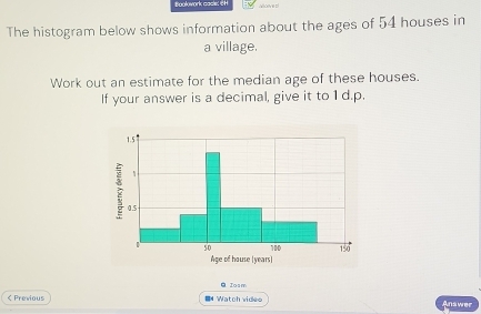 Boolowork cacle: CH 
The histogram below shows information about the ages of 54 houses in 
a village. 
Work out an estimate for the median age of these houses. 
If your answer is a decimal, give it to 1 d.p.
1.5
7 0.5
50 180 150
Age of house (years) 
Q Zosm 
< Previous I Watch videe Answer