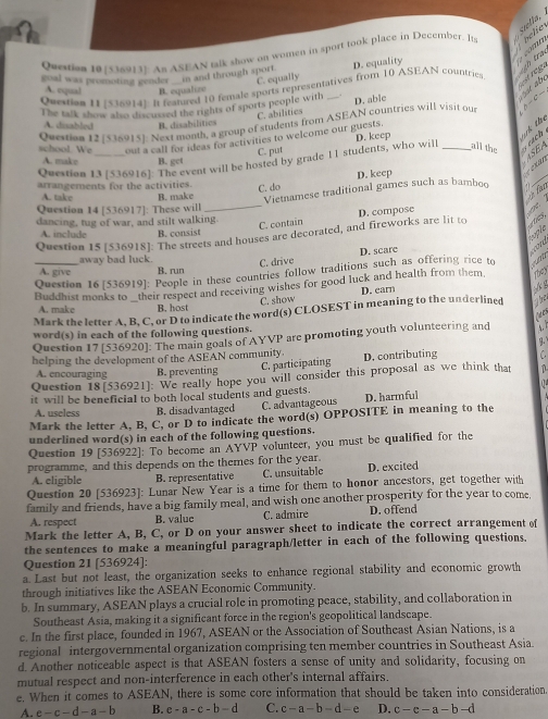 Querien 101536913E: As ASEAN talk show on women in sport took place in December. Its belie
goal was promoting geoder in and through sport. D. equality
  
C. equally
sbe
Qvextion I /536914]. I featured 10 female sports representatives from 10 ASEAN countries
A. equal B. equalize
The talk show also discussed the rights of sports people with_
C. abilities D. able
A. disabled B. disabilitics
Question 12(536915): Next month, a group of students from ASEAN countries will visit our
school. We out a call for ideas for activities to welcome our guests. D. keep
Question 13 (536916]: The event will be hosted by grade I 1 students, who will _all the  each t n te
C. put
A. make B. get
ASEA
D. keep
e n 
arrangements for the activities.
C. do Vietnamese traditional games such as bamboo .1
_
A. take B. make
ü für
Question 14 [536917]: These will_
dancing, tug of war, and stilt walking.
C. contain D. compose
A. include B. consist
typle
Question 15 [536918]: The streets and houses are decorated, and fireworks are lit to tes,
away bad luck
A. give B. run C. drive D. scare
   
They
_Question 16 [536919]: People in these countries follow traditions such as offering rice to
Buddhist monks to their respect and receiving wishes for good luck and health from them D. earn
C. show
A. make B. host
Mark the letter A, B, C, or D to indicate the word(s) CLOSEST in meaning to the underlined het
 
word(s) in each of the following questions.
Question 17[536920]: The main goals of AYVP are promoting youth volunteering and    
helping the development of the ASEAN community. D. contributing C
A. encouraging B. preventing
C. participating
Question 18[536921]: We really hope you will consider this proposal as we think that
it will be beneficial to both local students and guests.
A. useless B. disadvantaged C. advantageous D. harmful
Mark the letter A, B, C, or D to indicate the word(s) OPPOSITE in meaning to the
underlined word(s) in each of the following questions.
Question 19 [536922]: To become an AYVP volunteer, you must be qualified for the
programme, and this depends on the themes for the year. D. excited
A. eligible B. representative C. unsuitable
Question 20 [536923]: Lunar New Year is a time for them to honor ancestors, get together with
family and friends, have a big family meal, and wish one another prosperity for the year to come
A. respect B. value C. admire D. offend
Mark the letter A, B, C, or D on your answer sheet to indicate the correct arrangement of
the sentences to make a meaningful paragraph/letter in each of the following questions.
Question 21 [536924]:
a. Last but not least, the organization seeks to enhance regional stability and economic growth
through initiatives like the ASEAN Economic Community.
b. In summary, ASEAN plays a crucial role in promoting peace, stability, and collaboration in
Southeast Asia, making it a significant force in the region's geopolitical landscape.
c. In the first place, founded in 1967, ASEAN or the Association of Southeast Asian Nations, is a
regional intergovernmental organization comprising ten member countries in Southeast Asia.
d. Another noticeable aspect is that ASEAN fosters a sense of unity and solidarity, focusing on
mutual respect and non-interference in each other's internal affairs.
e. When it comes to ASEAN, there is some core information that should be taken into consideration
A. e-c-d-a-b B. e-a-c-b-d C. c-a-b-d-e D. c-c-a-b-d