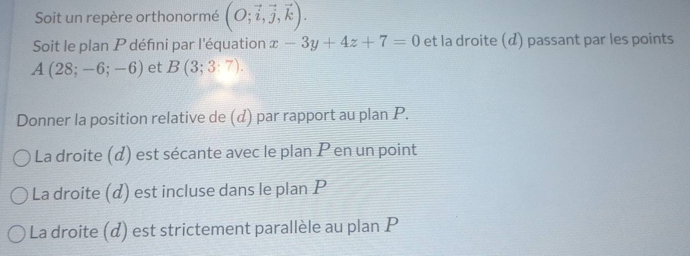 Soit un repère orthonormé (O;vector i,vector j,vector k). 
Soit le plan P défini par l'équation x-3y+4z+7=0 et la droite (d) passant par les points
A(28;-6;-6) et B(3;3:7). 
Donner la position relative de (d) par rapport au plan P. 
La droite (d) est sécante avec le plan P en un point 
La droite (α) est incluse dans le plan P
La droite (d) est strictement parallèle au plan P