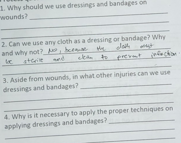 Why should we use dressings and bandages on 
_ 
wounds? 
_ 
_ 
_ 
2. Can we use any cloth as a dressing or bandage? Why 
_ 
and why not? 
_ 
3. Aside from wounds, in what other injuries can we use 
_ 
dressings and bandages? 
_ 
_ 
4. Why is it necessary to apply the proper techniques on 
_ 
applying dressings and bandages?_ 
_