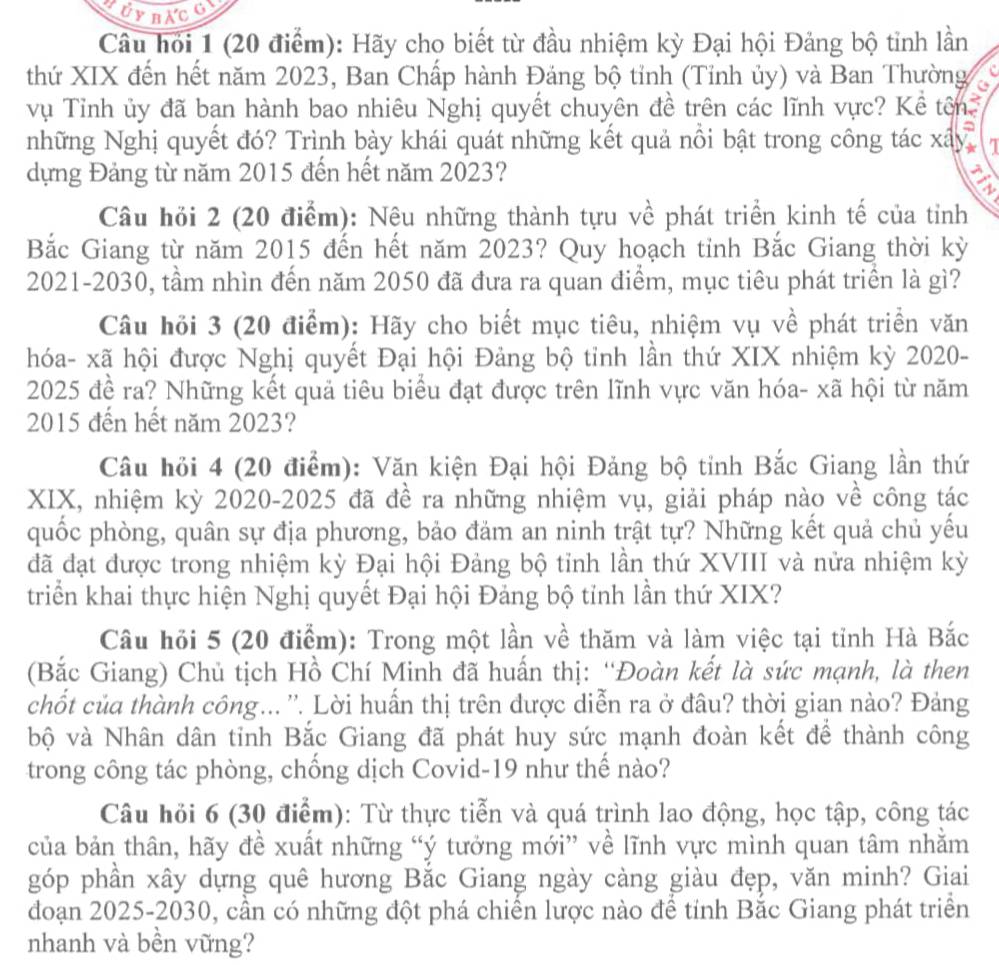 Câu hỏi 1 (20 điểm): Hãy cho biết từ đầu nhiệm kỳ Đại hội Đảng bộ tỉnh lần
thứ XIX đến hết năm 2023, Ban Chấp hành Đảng bộ tỉnh (Tỉnh ủy) và Ban Thường
vụ Tỉnh ủy đã ban hành bao nhiêu Nghị quyết chuyên đề trên các lĩnh vực? Kể tên 
=
những Nghị quyết đó? Trình bày khái quát những kết quả nổi bật trong công tác xây
dựng Đảng từ năm 2015 đến hết năm 2023?
Câu hỏi 2 (20 điểm): Nệu những thành tựu về phát triển kinh tế của tỉnh
Bắc Giang từ năm 2015 đến hết năm 2023? Quy hoạch tỉnh Bắc Giang thời kỳ
2021-2030, tầm nhìn đến năm 2050 đã đưa ra quan điểm, mục tiêu phát triển là gì?
Câu hồi 3 (20 điểm): Hãy cho biết mục tiêu, nhiệm vụ về phát triển văn
hóa- xã hội được Nghị quyết Đại hội Đảng bộ tỉnh lần thứ XIX nhiệm kỳ 2020-
2025 đề ra? Những kết quả tiêu biểu đạt được trên lĩnh vực văn hóa- xã hội từ năm
2015 đến hết năm 2023?
Câu hỏi 4 (20 điểm): Văn kiện Đại hội Đảng bộ tỉnh Bắc Giang lần thứ
XIX, nhiệm kỳ 2020-2025 đã đề ra những nhiệm vụ, giải pháp nào về công tác
quốc phòng, quân sự địa phương, bảo đảm an ninh trật tự? Những kết quả chủ yếu
đã đạt được trong nhiệm kỳ Đại hội Đảng bộ tỉnh lần thứ XVIII và nửa nhiệm kỳ
triển khai thực hiện Nghị quyết Đại hội Đảng bộ tỉnh lần thứ XIX?
Câu hỏi 5 (20 điểm): Trong một lần về thăm và làm việc tại tỉnh Hà Bắc
(Bắc Giang) Chủ tịch Hồ Chí Minh đã huấn thị: “Đoàn kết là sức mạnh, là then
chốt của thành công... ''. Lời huấn thị trên được diễn ra ở đầu? thời gian nào? Đảng
bộ và Nhân dân tinh Bắc Giang đã phát huy sức mạnh đoàn kết để thành công
trong công tác phòng, chống dịch Covid-19 như thể nào?
Câu hỏi 6 (30 điểm): Từ thực tiễn và quá trình lao động, học tập, công tác
của bản thân, hãy đề xuất những “ý tưởng mới” về lĩnh vực mình quan tâm nhằm
góp phần xây dựng quê hương Bắc Giang ngày càng giàu đẹp, văn minh? Giai
đoạn 2025-2030, cần có những đột phá chiến lược nào để tỉnh Bắc Giang phát triển
nhanh và bền vững?