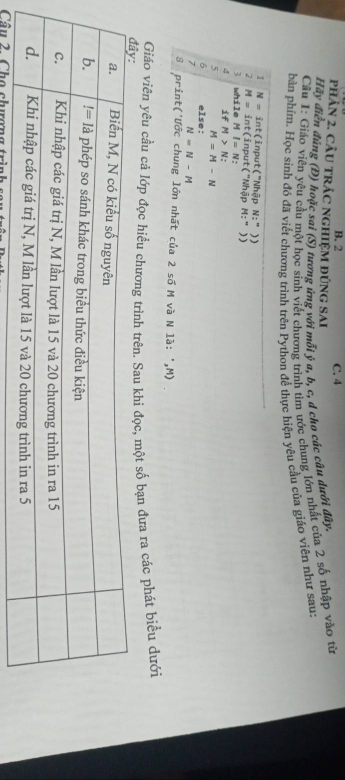 B. 2 C. 4
pHÂN 2. CÂU TRÁC NGHIệM đÚNG SAI
Hãy điển đúng (Đ) hoặc sai (S) tương ứng với mỗi ý a, b, c, d cho các câu dưới đây.
Cầu 1: Giáo viên yêu cầu một học sinh viết chương trình tìm ước chung lớn nhất của 2 số nhập vào từ
bàn phím. Học sinh đó đã viết chương trình trên Python đề thực hiện yêu cầu của giáo viên như sau:
1 N=int (input("Nhập N:''))
2 M=int (input("Nhập M:''))
whi le Ml=N.
if M>N
5
M=M-N
6 else:
7
N=N-M
8 print('Ước chung lớn nhất của 2 số M và N là: ',M)
Giáo viên yêu cầu cả lớp đọc hiểu chương trình trên. Sau khi đọc, một số bạn đưa ra các phát biểu dưới
Câu 2. Cho chương