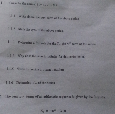 1.1 Consider the series: 81+(-27)+9+... 
1.1.1 Write down the next term of the above series. 
1.1.2 State the type of the above series. 
1.1.3 Determine a formula for the T_n , the n^(th) term of the series. 
1.1.4 Why does the sum to infinity for this series exist? 
1.1.5 Write the series in sigma notation. 
1.1.6 Determine S_∈fty  of the series. 
2 The sum to n terms of an arithmetic sequence is given by the formula:
S_n=-n^2+31n