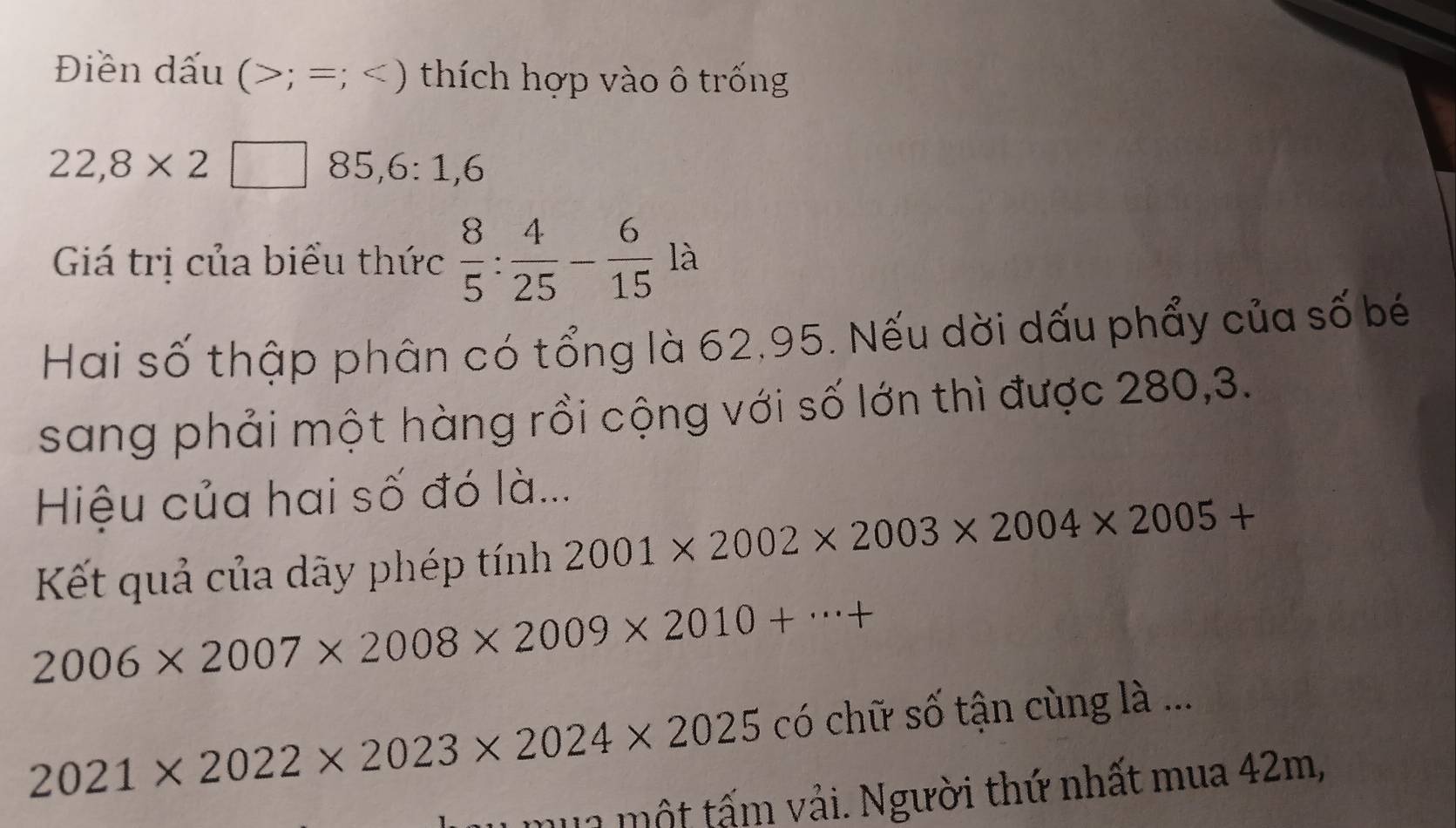 Điền dấu ( ; =; * ) thích hợp vào ô trống
22,8* 2 85, 6 : 1, 6
Giá trị của biểu thức  8/5 : 4/25 - 6/15  là 
Hai số thập phân có tổng là 62, 95. Nếu dời dấu phẩy của số bé 
sang phải một hàng rồi cộng với số lớn thì được 280,3. 
Hiệu của hai số đó là... 
Kết quả của dãy phép tính 2001* 2002* 2003* 2004* 2005+
2006* 2007* 2008* 2009* 2010+·s +
2021* 2022* 2023* 2024* 2025 có chữ số tận cùng là ... 
mu1 một tấm vải. Người thứ nhất mua 42m,