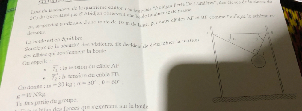 STTUXTE 
Lors du lancement de la quatrième édition des festivités "Abidjan Perle De Lumières", des élèves de la classe de 
2C3 du lycéeclassique d'Abidjan observent une boule lumineuse de masse
m, suspendue au-dessus d'une route de 10 m de large, par deux câbles AF et BF comme l'indique le schéma ci- 
dessous. B 
A 
La boule est en équilibre. 
α 
Soucieux de la sécurité des visiteurs, ils décident de déterminer la tension 0 
des câbles qui soutiennent la boule. 
F 
On appelle :
vector T_1 : la tension du câble AF
vector T_2 : la tension du câble FB. 
On donne : m=30kg; alpha =30°; θ =60°;
g=10N/kg. 
Tu fais partie du groupe. 
e b e orces qui s'exercent sur la boule.